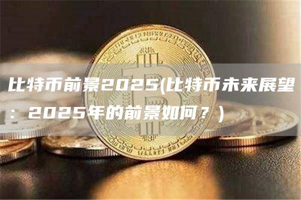 比特币前景2025 - 比特币未来展望：2025年的前景如何？